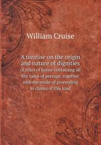 A treatise on the origin and nature of dignities or titles of honor containing all the cases of peerage, together with the mode of proceeding in claims of this kind