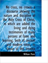 No Cross, No Crown; A Discourse Shewing the Nature and Discipline of the Holy Cross of Christ, to Wh
