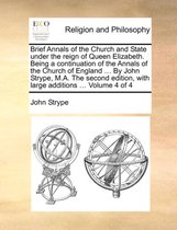 Brief Annals of the Church and State Under the Reign of Queen Elizabeth. Being a Continuation of the Annals of the Church of England ... by John Strype, M.A. the Second Edition, with Large Additions ... Volume 4 of 4