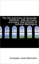 The Life and Times of Alexander Hamilton, Aide-de-Camp, Secretary, and Minister of General Washingto