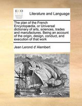 The Plan of the French Encyclop]dia, or Universal Dictionary of Arts, Sciences, Trades and Manufactures. Being an Account of the Origin, Design, Conduct, and Execution of That Work