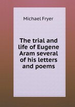 The Trial and Life of Eugene Aram Several of His Letters and Poems