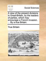 A View of the Present Divisions in Great-Britain, by the Leaders of Parties, Which May Encourage a French Invasion. ... by a True Britain.