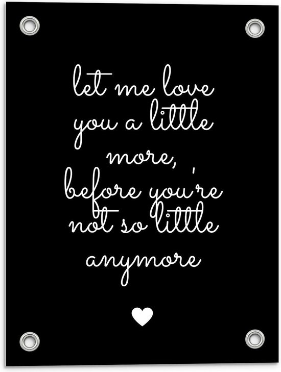 Tuinposter – Tekst: ''Let me Love You A Little Morge Before You're Not So Little Anymore'' Zwart/Wit met Hartje - 30x40cm Foto op Tuinposter  (wanddecoratie voor buiten en binnen)