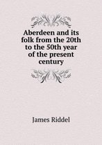 Aberdeen and its folk from the 20th to the 50th year of the present century
