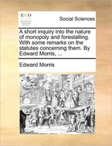 A short inquiry into the nature of monopoly and forestalling. With some remarks on the statutes concerning them. By Edward Morris, ...