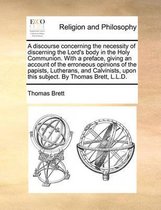 A Discourse Concerning the Necessity of Discerning the Lord's Body in the Holy Communion. with a Preface, Giving an Account of the Erroneous Opinions of the Papists, Lutherans, and Calvinists, Upon This Subject. by Thomas Brett, L.L.D.