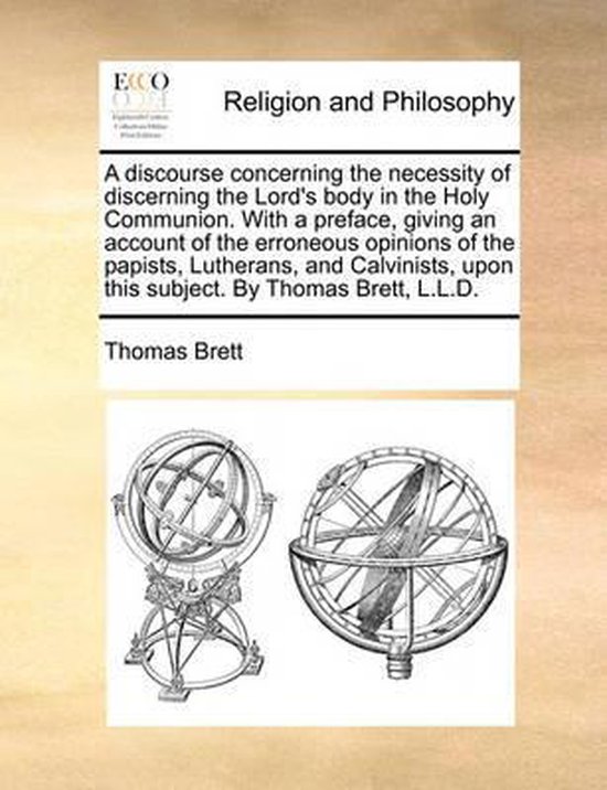 A Discourse Concerning the Necessity of Discerning the Lord's Body in the Holy Communion. with a Preface, Giving an Account of the Erroneous Opinions of the Papists, Lutherans, and Calvinists, Upon This Subject. by Thomas Brett, L.L.D.