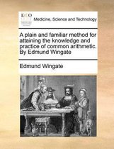 A Plain and Familiar Method for Attaining the Knowledge and Practice of Common Arithmetic. by Edmund Wingate