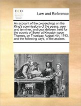 An Account of the Proceedings on the King's Commissions of the Peace, Oyer and Terminer, and Goal Delivery, Held for the County of Surry, at Kingston Upon Thames, on Thursday, Augu