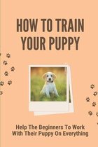 How To Train Your Puppy: Help The Beginners To Work With Their Puppy On Everything