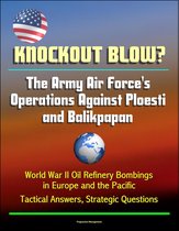 Knockout Blow? The Army Air Force's Operations Against Ploesti and Balikpapan: World War II Oil Refinery Bombings in Europe and the Pacific, Tactical Answers, Strategic Questions