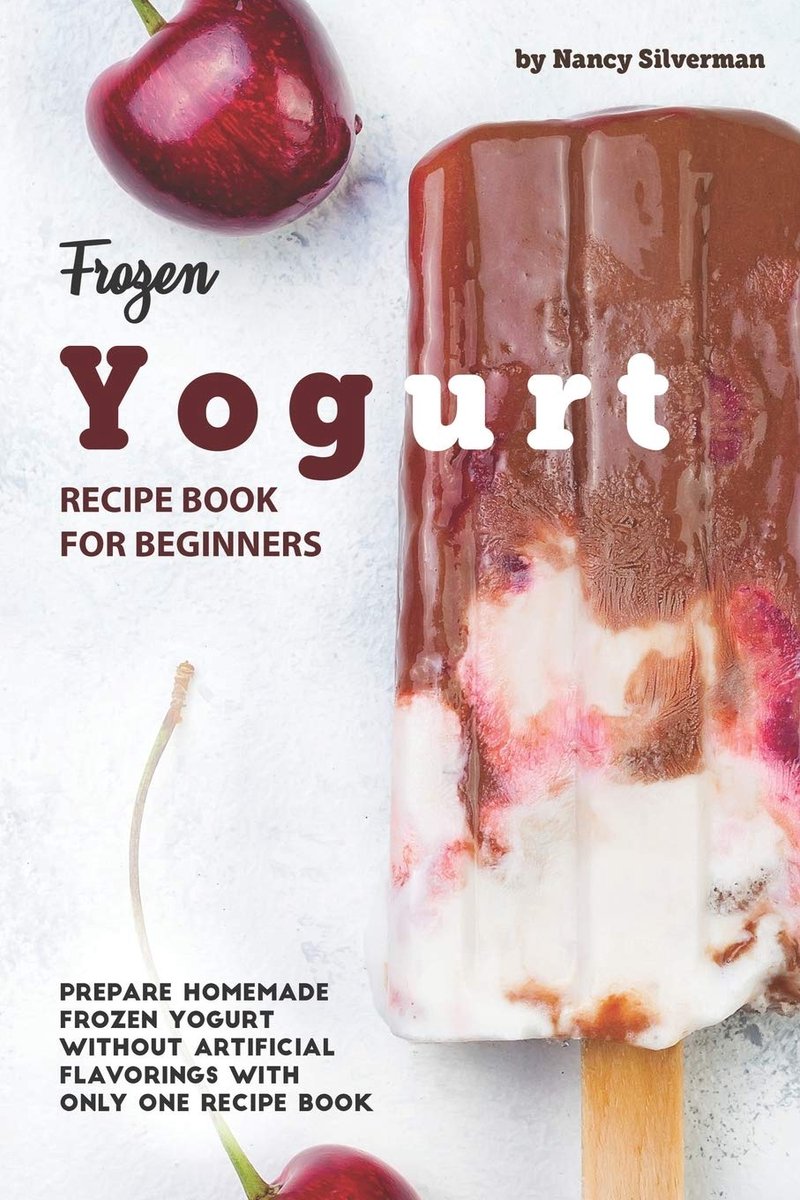 Yogurt Recipe Book for Beginners: Prepare Homemade Frozen Yogurt Without Artificial Flavorings with Only One Recipe Book