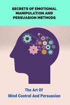 Secrets Of Emotional Manipulation And Persuasion Methods: The Art Of Mind Control And Persuasion