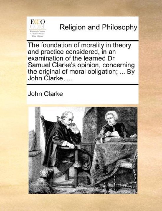 The Foundation of Morality in Theory and Practice Considered, in an Examination of the Learned Dr. Samuel Clarke's Opinion, Concerning the Original of Moral Obligation; ... by John Clarke,