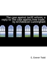 The Case Against Tariff Reform; A Reply to the Case Against Free Trade, by Archdeacon Cunningham