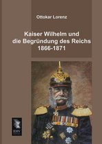 Kaiser Wilhelm Und Die Begrundung Des Reichs 1866-1871
