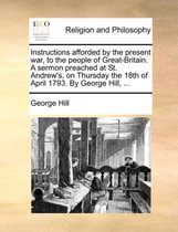 Instructions Afforded by the Present War, to the People of Great-Britain. a Sermon Preached at St. Andrew's, on Thursday the 18th of April 1793. by George Hill, ...