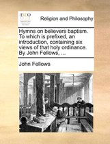 Hymns on Believers Baptism. to Which Is Prefixed, an Introduction, Containing Six Views of That Holy Ordinance. by John Fellows, ...