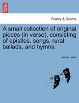A Small Collection of Original Pieces (in Verse), Consisting of Epistles, Songs, Rural Ballads, and Hymns.