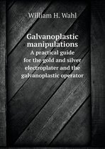 Galvanoplastic manipulations A practical guide for the gold and silver electroplater and the galvanoplastic operator