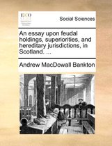 An Essay Upon Feudal Holdings, Superiorities, and Hereditary Jurisdictions, in Scotland. ...