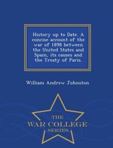 History Up to Date. a Concise Account of the War of 1898 Between the United States and Spain, Its Causes and the Treaty of Paris. - War College Series