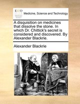 A Disquisition on Medicines That Dissolve the Stone. in Which Dr. Chittick's Secret Is Considered and Discovered. by Alexander Blackrie.