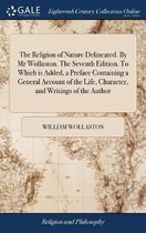 The Religion of Nature Delineated. By Mr Wollaston. The Seventh Edition. To Which is Added, a Preface Containing a General Account of the Life, Character, and Writings of the Author