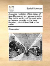 A concise refutation of the claims of New-Hampshire and Massachusetts-Bay, to the territory of Vermont; with occasional remarks on the long disputed claim of New-York to the same.