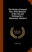 The Works of Samuel Parr, with Memoirs of His Life and Writings by J. Johnstone, Volume 5