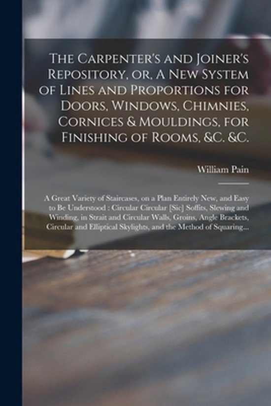 The Carpenter's and Joiner's Repository, or, A New System of Lines and Proportions for Doors, Windows, Chimnies, Cornices & Mouldings, for Finishing of Rooms, &c. &c.: a Great Variety of Staircases, on a Plan Entirely New, and Easy to Be Understood
