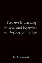 The world can only be grasped by action, not by contemplation. Jacob Bronowski: Quote Notebook - Lined Notebook -Lined Journal - Blank Notebook