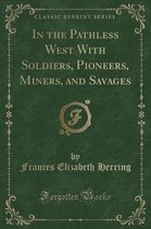 In the Pathless West with Soldiers, Pioneers, Miners, and Savages (Classic Reprint)