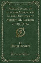 Maria Cecilia, or Life and Adventures of the Daughter of Achmet III, Emperor of the Turks, Vol. 1 of 2 (Classic Reprint)
