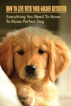 How To Live With Your Golden Retriever: Everything You Need To Know To Raise Perfect Dog