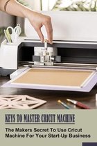 Keys To Master Cricut Machine: The Makers Secret To Use Cricut Machine For Your Start-Up Business