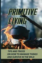 Primitive Living: Tips And Tricks On How To Manage Things And Survive In The Wild