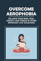 Overcome Aerophobia: Balance Your Mind, Heal Anxiety, And Stress In Other Important Life Situations