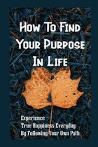 How To Find Your Purpose In Life: Experience True Happiness Everyday By Following Your Own Path