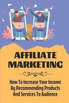 Affiliate Marketing: How To Increase Your Income By Recommending Products And Services To Audience