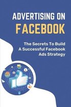 Advertising On Facebook: The Secrets To Build A Successful Facebook Ads Strategy
