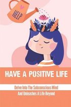 Have A Positive Life: Delve Into The Subconscious Mind And Unleashes A Life Beyond