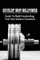 Develop Iron Willpower: Guide To Build Unrelenting Grit And Achieve Greatness