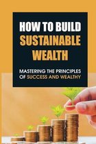 How To Build Sustainable Wealth: Mastering The Principles Of Success And Wealthy