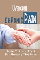 Overcome Chronic Pain: Guide To Using Mind For Treating The Pain