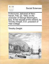 A Discourse, Delivered at New-Haven, Feb. 22, 1800; On the Character of George Washington, Esq. at the Request of the Citizens; By Timothy Dwight, D.D. President of Yale-College.