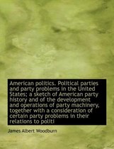 American Politics. Political Parties and Party Problems in the United States; A Sketch of American Party History and of the Development and Operations of Party Machinery, Together with a Cons