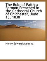 The Rule of Faith a Sermon Preached in the Cathedral Church of Chichester, June 13, 1838