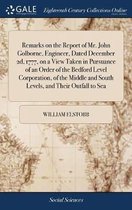 Remarks on the Report of Mr. John Golborne, Engineer, Dated December 2d, 1777, on a View Taken in Pursuance of an Order of the Bedford Level Corporation, of the Middle and South Levels, and T